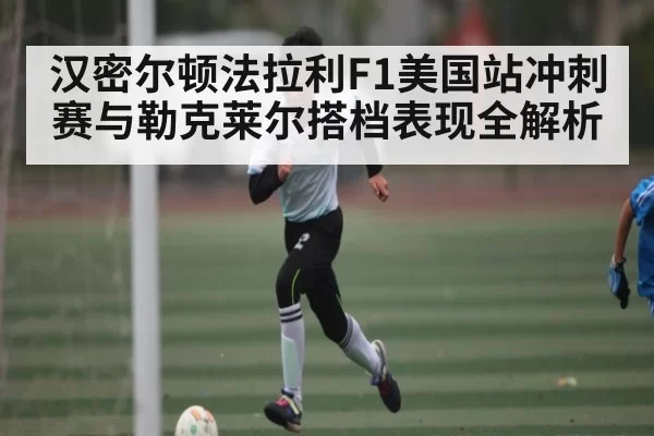 汉密尔顿法拉利F1美国站冲刺赛与勒克莱尔搭档表现全解析