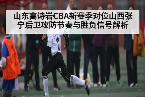 山东高诗岩CBA新赛季对位山西张宁后卫攻防节奏与胜负信号解析