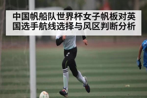 中国帆船队世界杯女子帆板对英国选手航线选择与风区判断分析